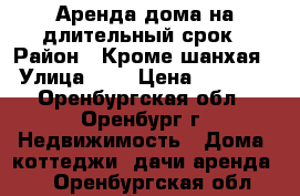 Аренда дома на длительный срок › Район ­ Кроме шанхая › Улица ­ . › Цена ­ 8 000 - Оренбургская обл., Оренбург г. Недвижимость » Дома, коттеджи, дачи аренда   . Оренбургская обл.